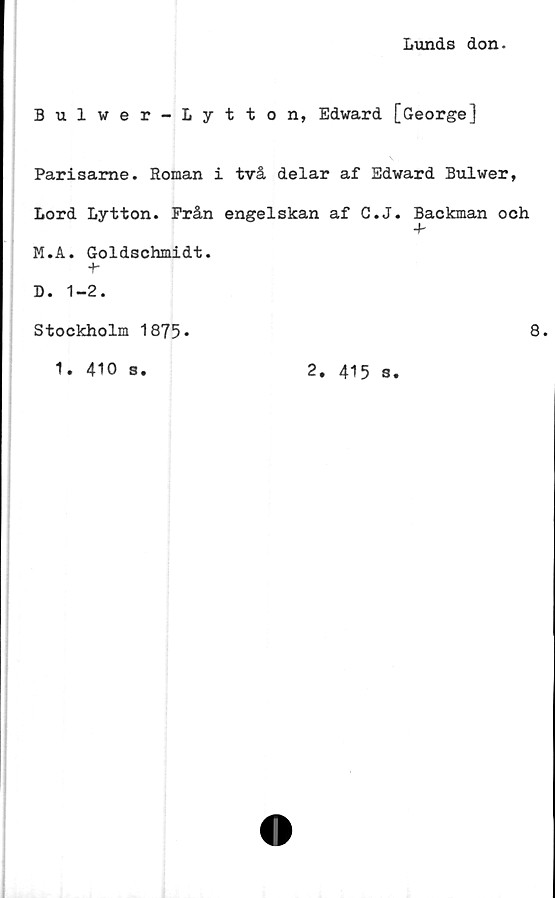  ﻿Lunds don.
Bulwer-Lytton, Edward [George]
Parisame. Roman i två delar af Edward Bulwer,
Lord Lytton. Prån engelskan af C.J. Backman och
4-
M.A. Goldschmidt.
+-
D. 1-2.
Stockholm 1875*	8.
1. 410 s.	2. 415 g.